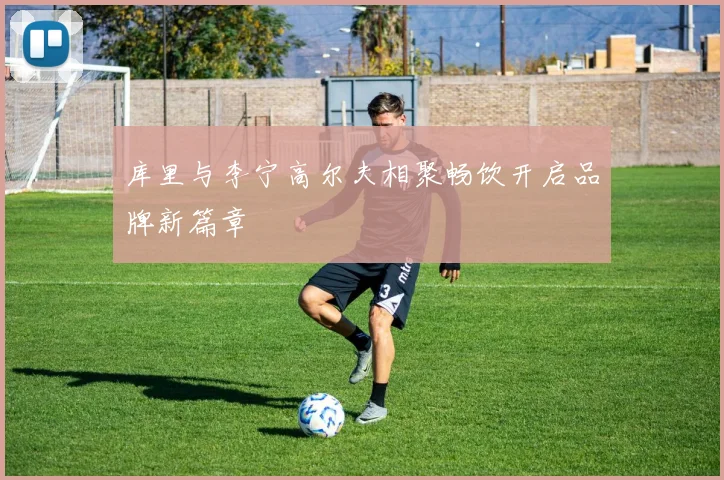 库里与李宁高尔夫相聚畅饮开启品牌新篇章