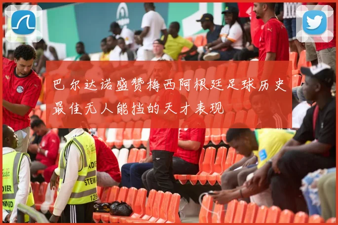 巴尔达诺盛赞梅西阿根廷足球历史最佳无人能挡的天才表现