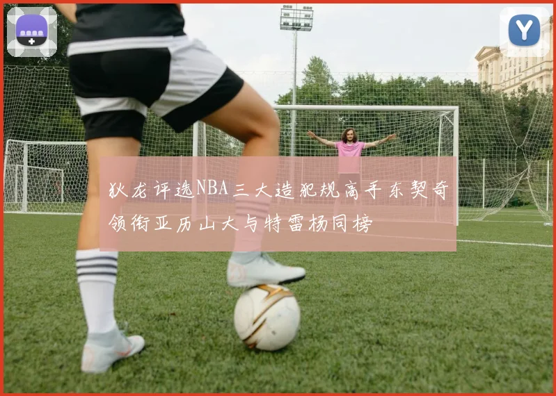 狄龙评选NBA三大造犯规高手东契奇领衔亚历山大与特雷杨同榜