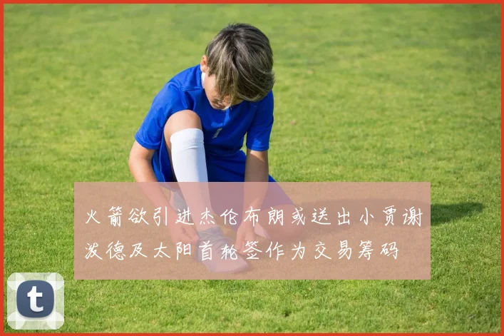 火箭欲引进杰伦布朗或送出小贾谢泼德及太阳首轮签作为交易筹码