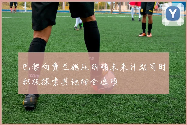 巴黎向费兰施压明确未来计划同时积极探索其他转会选项