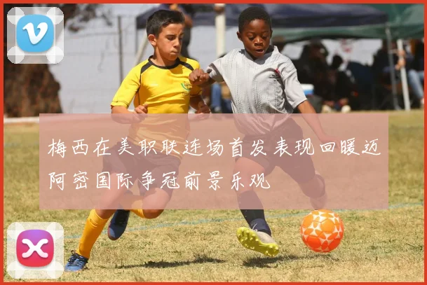 梅西在美职联连场首发表现回暖迈阿密国际争冠前景乐观