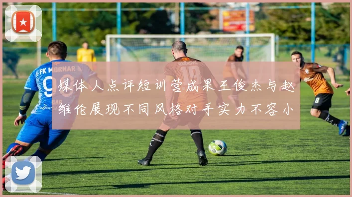媒体人点评短训营成果王俊杰与赵维伦展现不同风格对手实力不容小觑