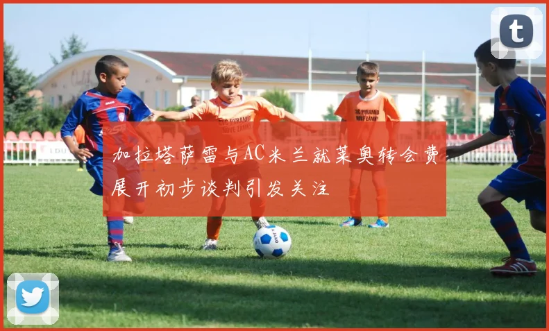 加拉塔萨雷与AC米兰就莱奥转会费展开初步谈判引发关注