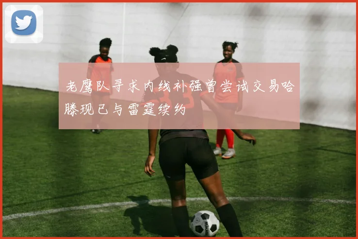 老鹰队寻求内线补强曾尝试交易哈滕现已与雷霆续约