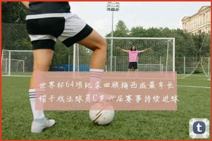 世界杯64项纪录回顾梅西成最年长帽子戏法球员C罗六届赛事持续进球