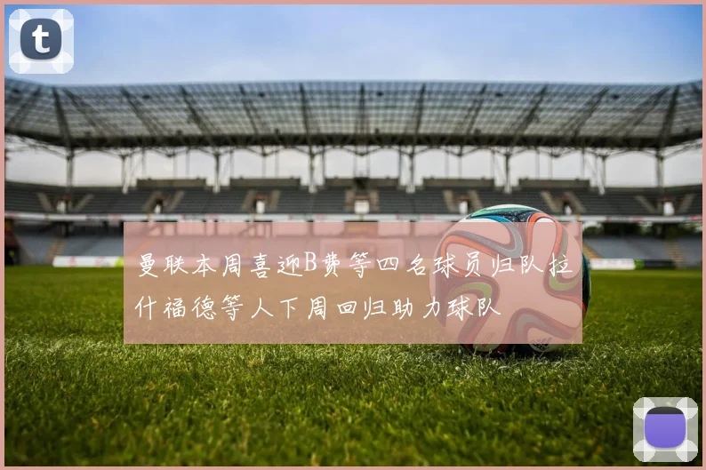曼联本周喜迎B费等四名球员归队拉什福德等人下周回归助力球队