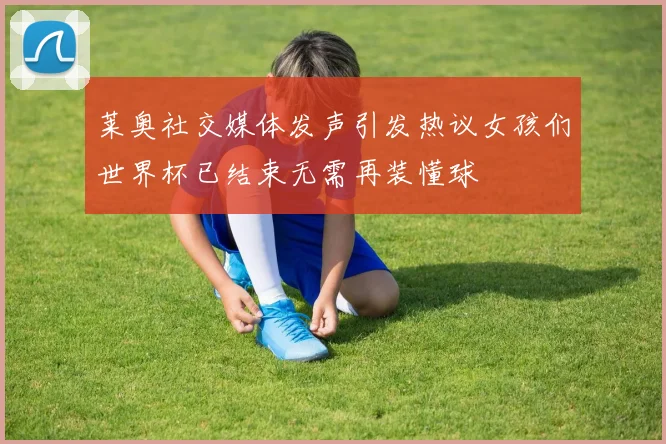 莱奥社交媒体发声引发热议女孩们世界杯已结束无需再装懂球