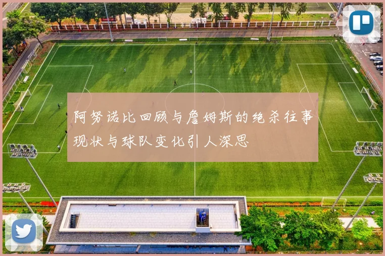 阿努诺比回顾与詹姆斯的绝杀往事现状与球队变化引人深思