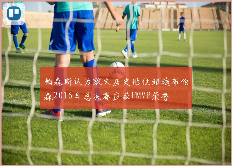 帕森斯认为欧文历史地位超越布伦森2016年总决赛应获FMVP荣誉