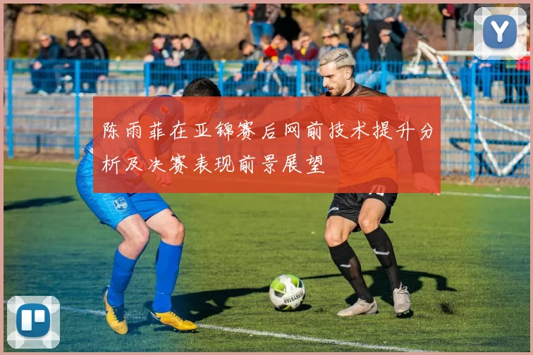 陈雨菲在亚锦赛后网前技术提升分析及决赛表现前景展望