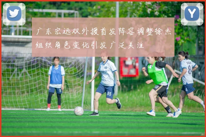 广东宏远双外援首发阵容调整徐杰组织角色变化引发广泛关注