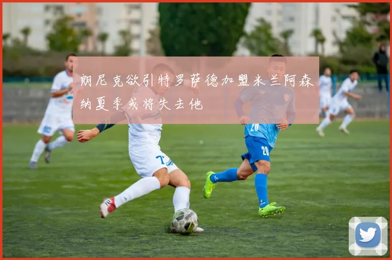 朗尼克欲引特罗萨德加盟米兰阿森纳夏季或将失去他