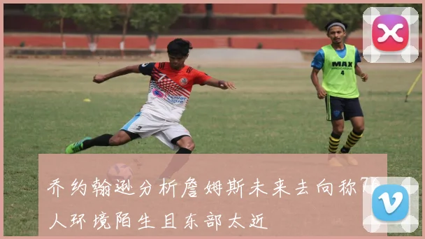 乔约翰逊分析詹姆斯未来去向称76人环境陌生且东部太近