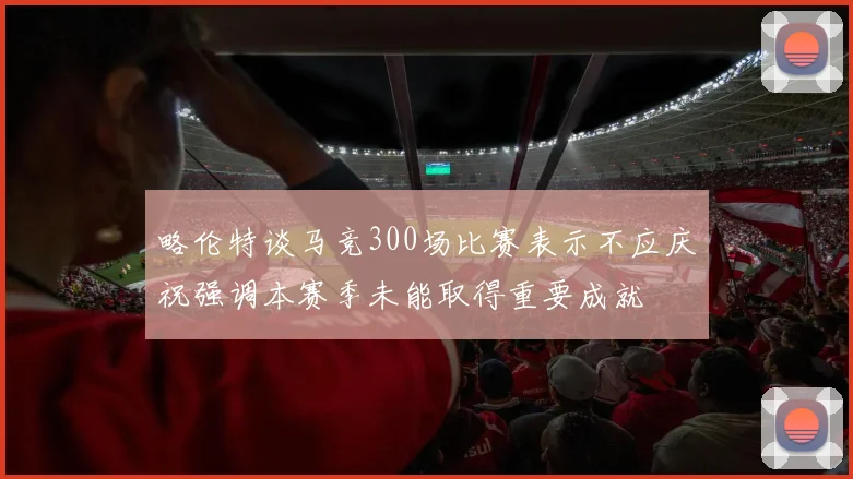 略伦特谈马竞300场比赛表示不应庆祝强调本赛季未能取得重要成就