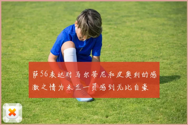 萨56表达对马尔蒂尼和皮奥利的感激之情为米兰一员感到无比自豪