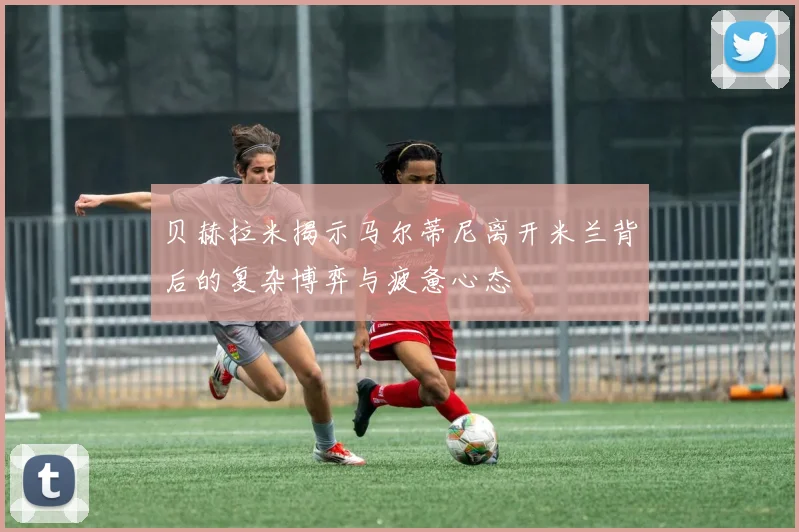 贝赫拉米揭示马尔蒂尼离开米兰背后的复杂博弈与疲惫心态