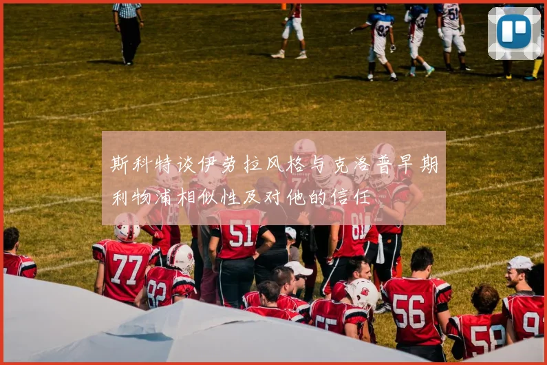 斯科特谈伊劳拉风格与克洛普早期利物浦相似性及对他的信任