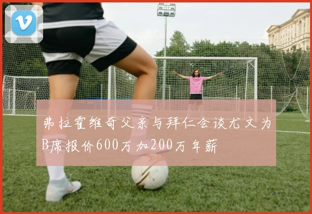 弗拉霍维奇父亲与拜仁会谈尤文为B席报价600万加200万年薪
