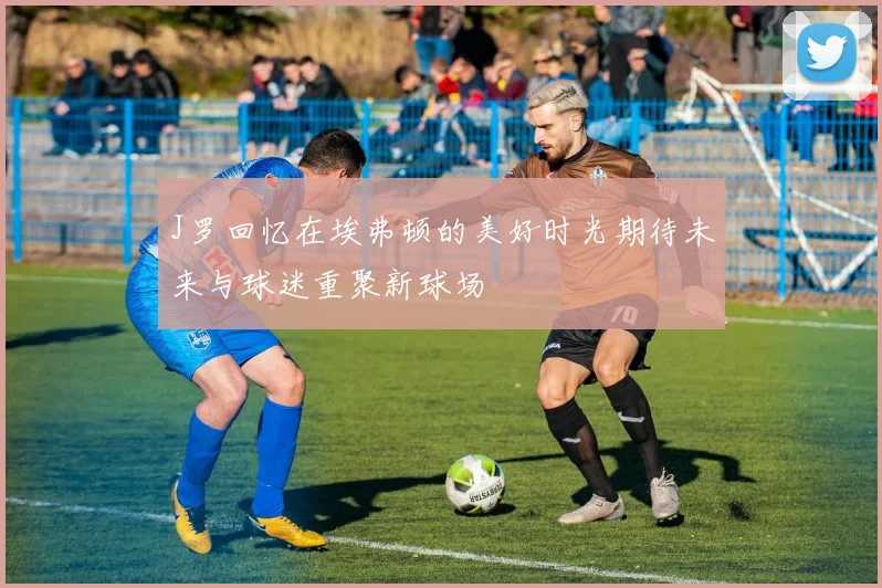 J罗回忆在埃弗顿的美好时光期待未来与球迷重聚新球场