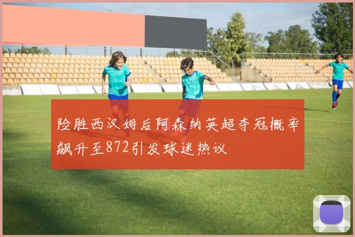 险胜西汉姆后阿森纳英超夺冠概率飙升至872引发球迷热议