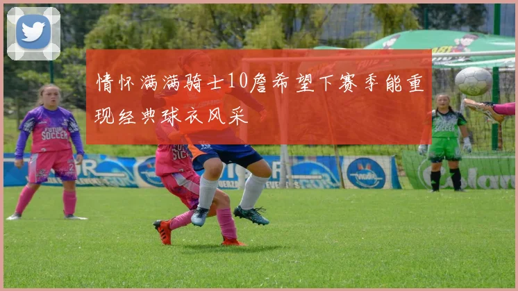情怀满满骑士10詹希望下赛季能重现经典球衣风采