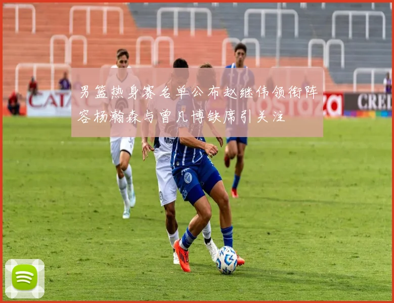 男篮热身赛名单公布赵继伟领衔阵容杨瀚森与曾凡博缺席引关注