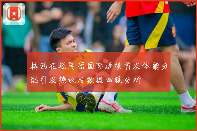 梅西在迈阿密国际连续首发体能分配引发热议与数据回暖分析