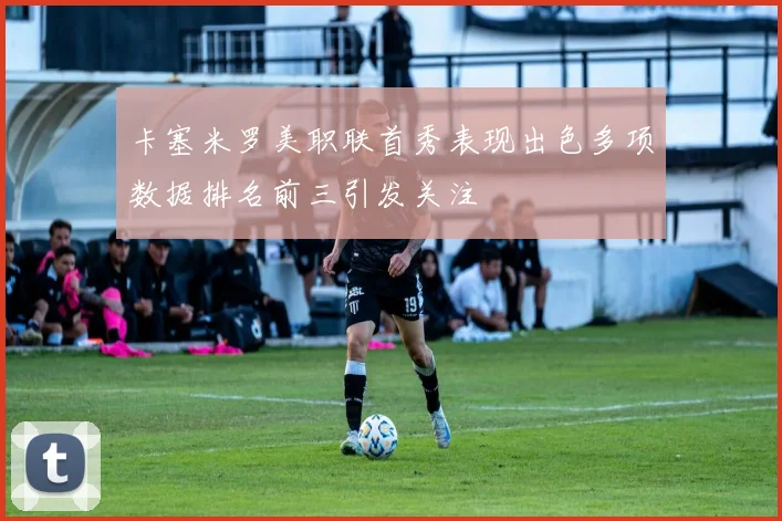 卡塞米罗美职联首秀表现出色多项数据排名前三引发关注