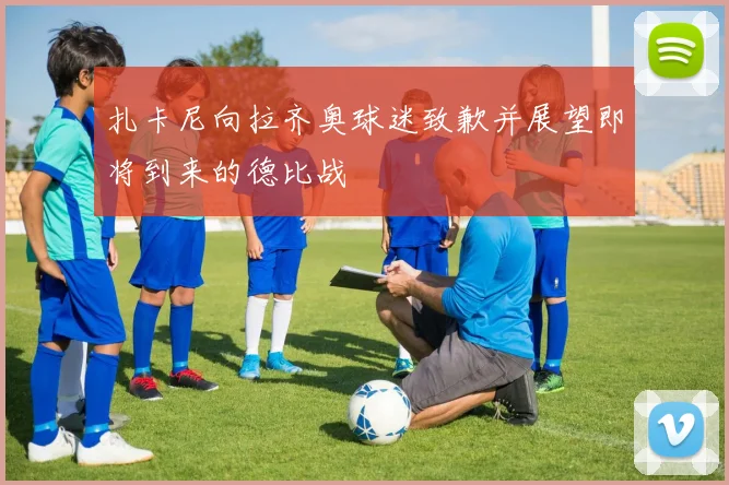 扎卡尼向拉齐奥球迷致歉并展望即将到来的德比战