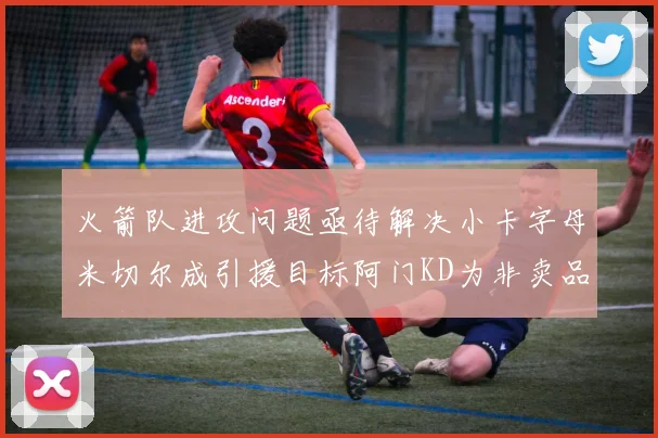火箭队进攻问题亟待解决小卡字母米切尔成引援目标阿门KD为非卖品