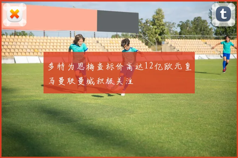 多特为恩梅查标价高达12亿欧元皇马曼联曼城积极关注