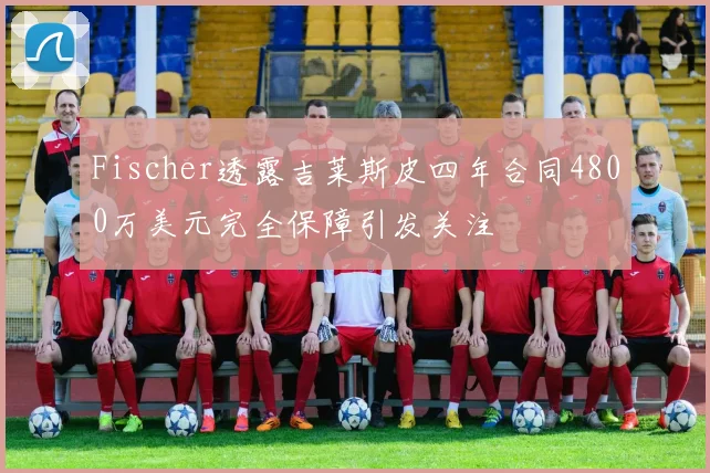Fischer透露吉莱斯皮四年合同4800万美元完全保障引发关注